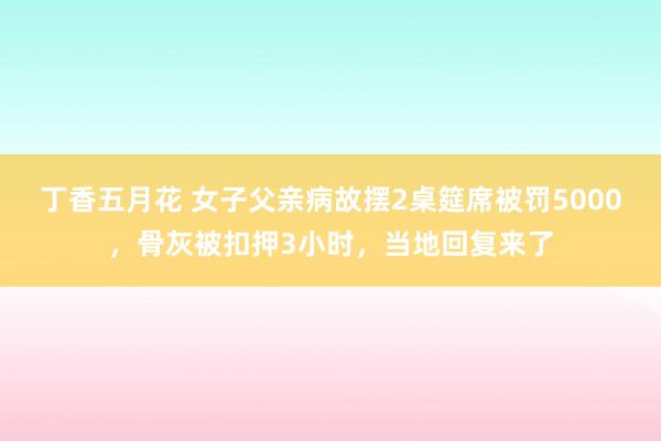 丁香五月花 女子父亲病故摆2桌筵席被罚5000，骨灰被扣押3小时，当地回复来了