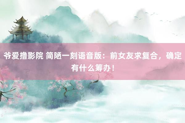 爷爱撸影院 简陋一刻语音版：前女友求复合，确定有什么筹办！