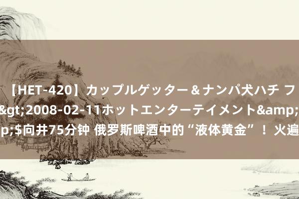 【HET-420】カップルゲッター＆ナンパ犬ハチ ファイト一発</a>2008-02-11ホットエンターテイメント&$向井75分钟 俄罗斯啤酒中的“液体黄金” ！火遍全球75国，每一口都麦香浓郁