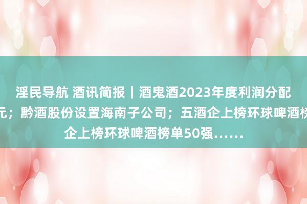 淫民导航 酒讯简报｜酒鬼酒2023年度利润分配每10股派10元；黔酒股份设置海南子公司；五酒企上榜环球啤酒榜单50强……