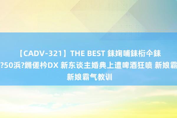 【CADV-321】THE BEST 銇婅哺銇椼仐銇俱仚銆?50浜?鏅傞枔DX 新东谈主婚典上遭啤酒狂喷 新娘霸气教训