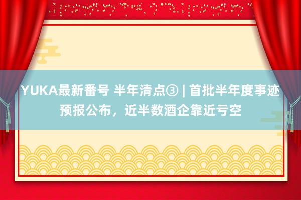 YUKA最新番号 半年清点③ | 首批半年度事迹预报公布，近半数酒企靠近亏空