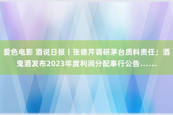 爱色电影 酒说日报丨张德芹调研茅台质料责任；酒鬼酒发布2023年度利润分配奉行公告……