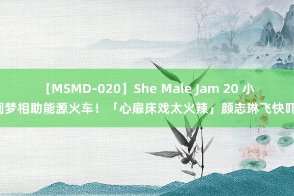 【MSMD-020】She Male Jam 20 小S圆梦相助能源火车！　「心扉床戏太火辣」颜志琳飞快吓傻