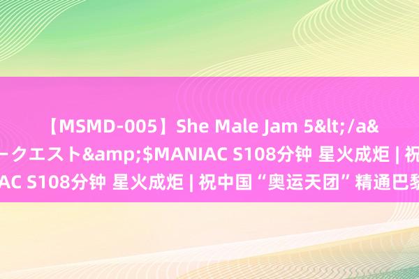 【MSMD-005】She Male Jam 5</a>2008-08-04グローリークエスト&$MANIAC S108分钟 星火成炬 | 祝中国“奥运天团”精通巴黎