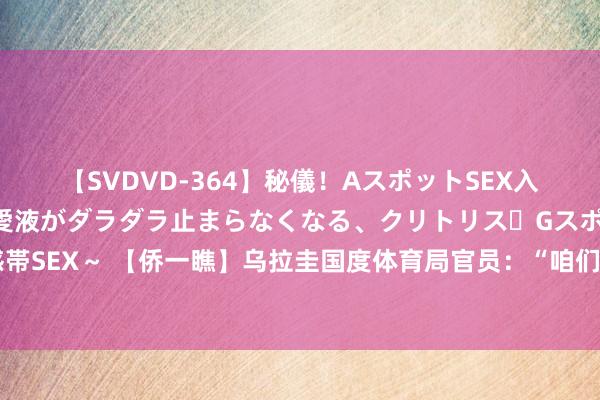 【SVDVD-364】秘儀！AスポットSEX入門 ～刺激した瞬間から愛液がダラダラ止まらなくなる、クリトリス・Gスポットに続く重要性感帯SEX～ 【侨一瞧】乌拉圭国度体育局官员：“咱们是中国队的超等粉丝，为中国奥运健儿加油！”