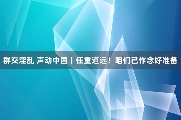 群交淫乱 声动中国丨任重道远！咱们已作念好准备