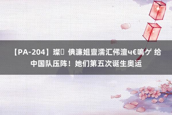 【PA-204】璨倎濂姐亶濡汇伄澶ч€嗚ゲ 给中国队压阵！她们第五次诞生奥运