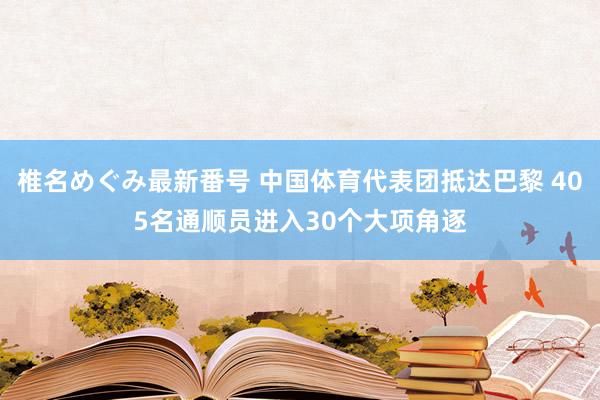 椎名めぐみ最新番号 中国体育代表团抵达巴黎 405名通顺员进入30个大项角逐