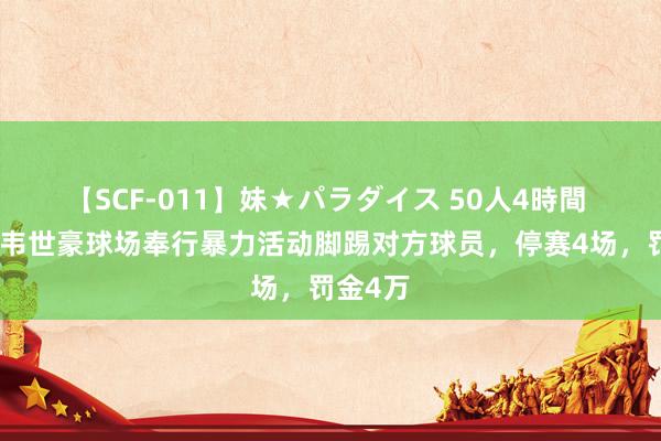 【SCF-011】妹★パラダイス 50人4時間 足协：韦世豪球场奉行暴力活动脚踢对方球员，停赛4场，罚金4万