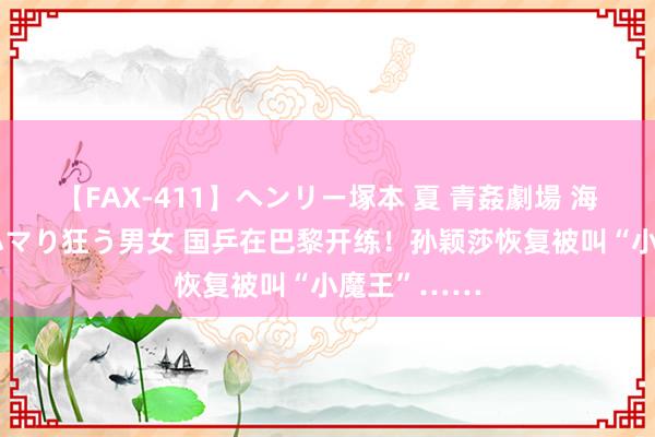 【FAX-411】ヘンリー塚本 夏 青姦劇場 海・山・川 ハマり狂う男女 国乒在巴黎开练！孙颖莎恢复被叫“小魔王”……