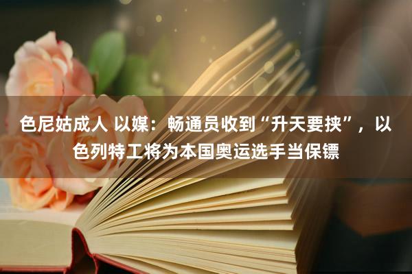 色尼姑成人 以媒：畅通员收到“升天要挟”，以色列特工将为本国奥运选手当保镖