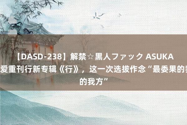 【DASD-238】解禁☆黒人ファック ASUKA 上官爱重刊行新专辑《行》，这一次选拔作念“最委果的我方”