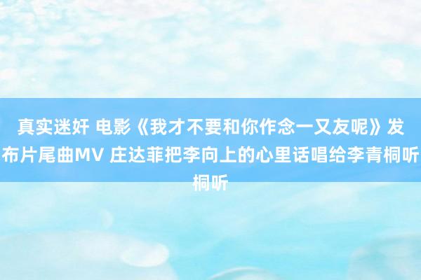 真实迷奸 电影《我才不要和你作念一又友呢》发布片尾曲MV 庄达菲把李向上的心里话唱给李青桐听