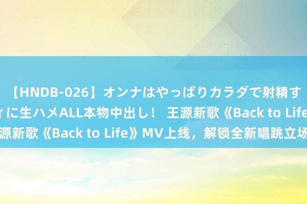 【HNDB-026】オンナはやっぱりカラダで射精する 厳選美巨乳ボディに生ハメALL本物中出し！ 王源新歌《Back to Life》MV上线，解锁全新唱跳立场