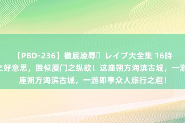 【PBD-236】徹底凌辱・レイプ大全集 16時間 第2集 越过三亚之好意思，胜似厦门之纵欲！这座朔方海滨古城，一游即享众人旅行之趣！