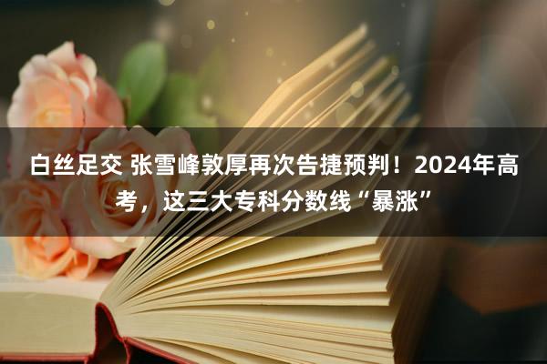 白丝足交 张雪峰敦厚再次告捷预判！2024年高考，这三大专科分数线“暴涨”