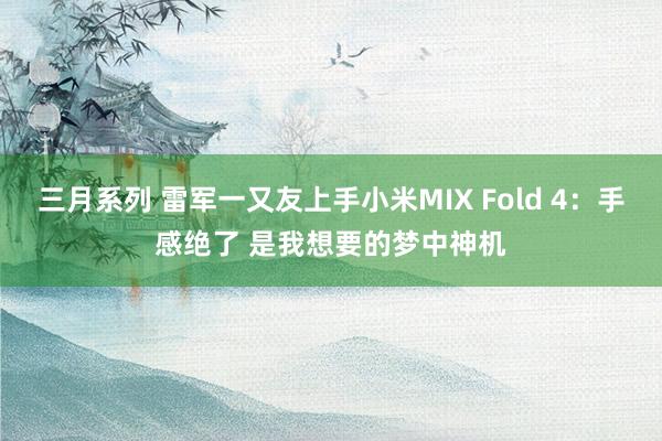 三月系列 雷军一又友上手小米MIX Fold 4：手感绝了 是我想要的梦中神机