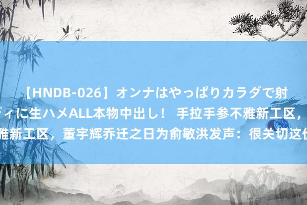 【HNDB-026】オンナはやっぱりカラダで射精する 厳選美巨乳ボディに生ハメALL本物中出し！ 手拉手参不雅新工区，董宇辉乔迁之日为俞敏洪发声：很关切这份情谊，很感谢他