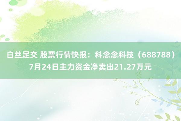 白丝足交 股票行情快报：科念念科技（688788）7月24日主力资金净卖出21.27万元