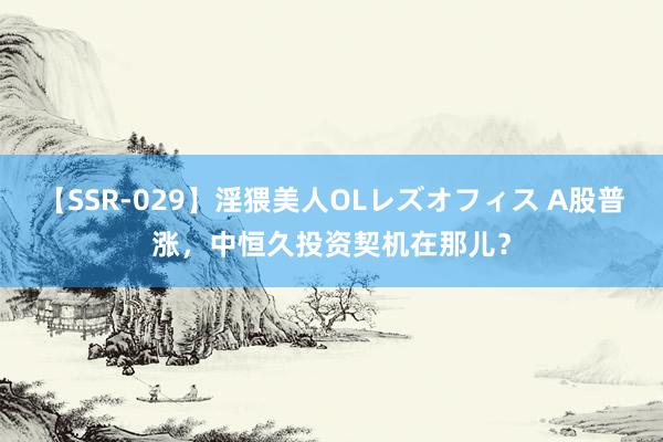 【SSR-029】淫猥美人OLレズオフィス A股普涨，中恒久投资契机在那儿？