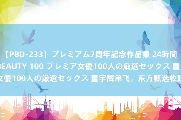 【PBD-233】プレミアム7周年記念作品集 24時間 PREMIUM STYLISH BEAUTY 100 プレミア女優100人の厳選セックス 董宇辉单飞，东方甄选收跌逾23%