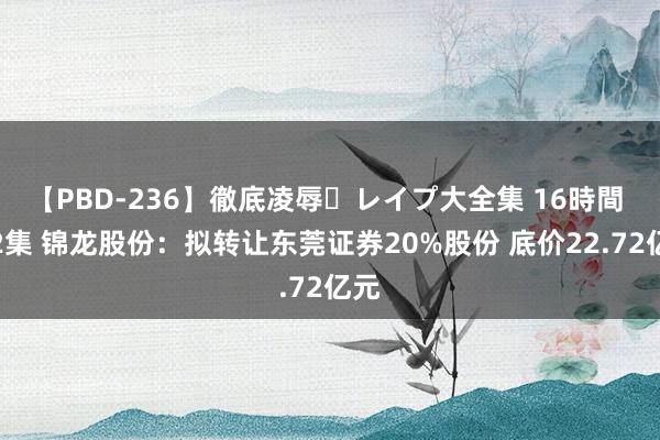 【PBD-236】徹底凌辱・レイプ大全集 16時間 第2集 锦龙股份：拟转让东莞证券20%股份 底价22.72亿元