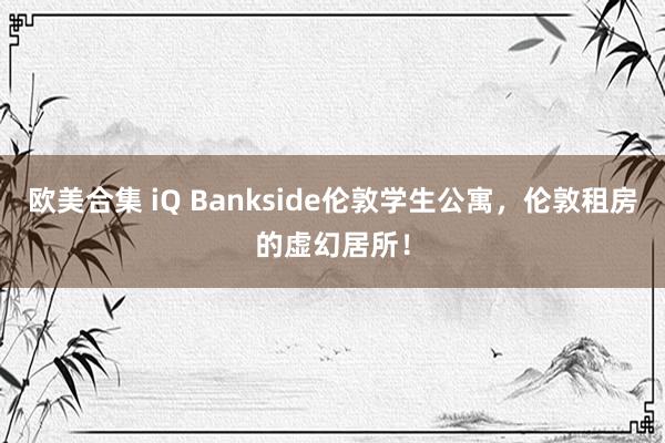 欧美合集 iQ Bankside伦敦学生公寓，伦敦租房的虚幻居所！