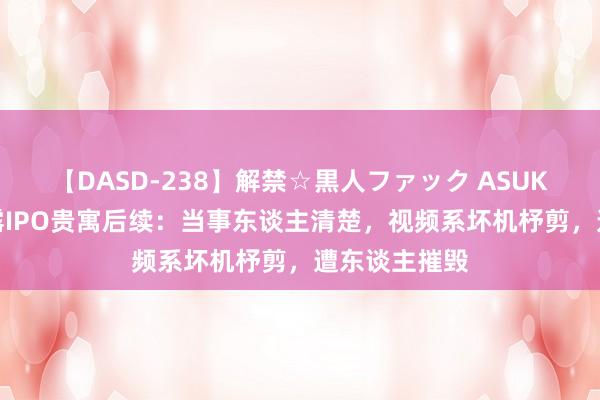 【DASD-238】解禁☆黒人ファック ASUKA 实习生暴露IPO贵寓后续：当事东谈主清楚，视频系坏机杼剪，遭东谈主摧毁