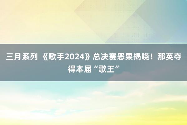 三月系列 《歌手2024》总决赛恶果揭晓！那英夺得本届“歌王”