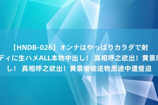 【HNDB-026】オンナはやっぱりカラダで射精する 厳選美巨乳ボディに生ハメALL本物中出し！ 真相呼之欲出！黄景瑜输送物质途中遭蹙迫