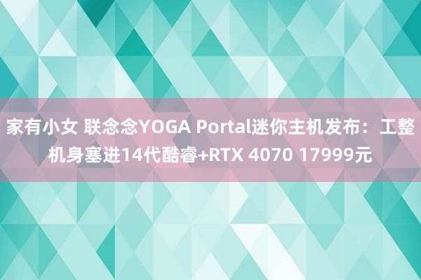 家有小女 联念念YOGA Portal迷你主机发布：工整机身塞进14代酷睿+RTX 4070 17999元