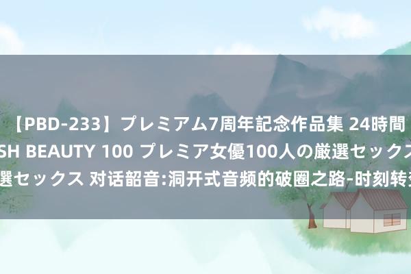 【PBD-233】プレミアム7周年記念作品集 24時間 PREMIUM STYLISH BEAUTY 100 プレミア女優100人の厳選セックス 对话韶音:洞开式音频的破圈之路-时刻转变与Z世代营销的双轮开动