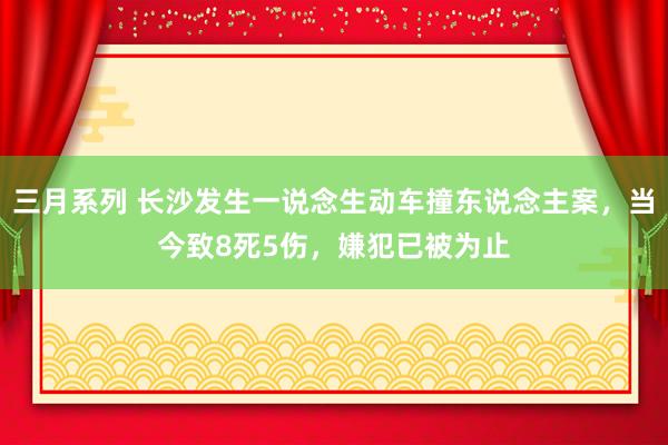 三月系列 长沙发生一说念生动车撞东说念主案，当今致8死5伤，嫌犯已被为止