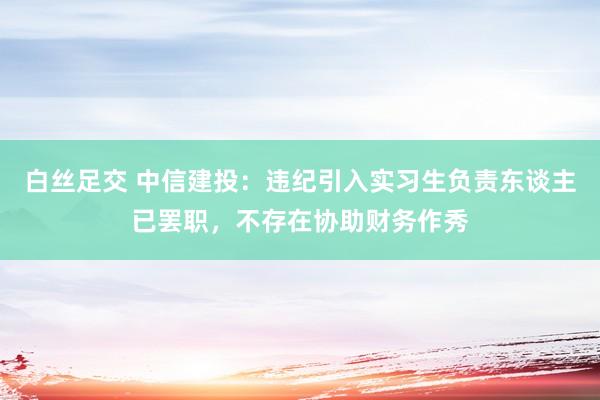 白丝足交 中信建投：违纪引入实习生负责东谈主已罢职，不存在协助财务作秀