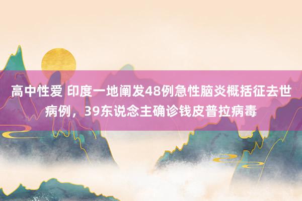 高中性爱 印度一地阐发48例急性脑炎概括征去世病例，39东说念主确诊钱皮普拉病毒