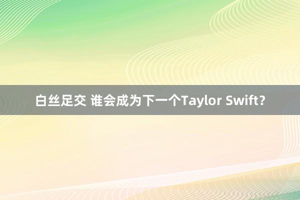 白丝足交 谁会成为下一个Taylor Swift？