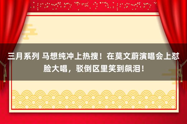 三月系列 马想纯冲上热搜！在莫文蔚演唱会上怼脸大唱，驳倒区里笑到飙泪！