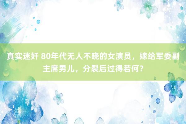 真实迷奸 80年代无人不晓的女演员，嫁给军委副主席男儿，分裂后过得若何？