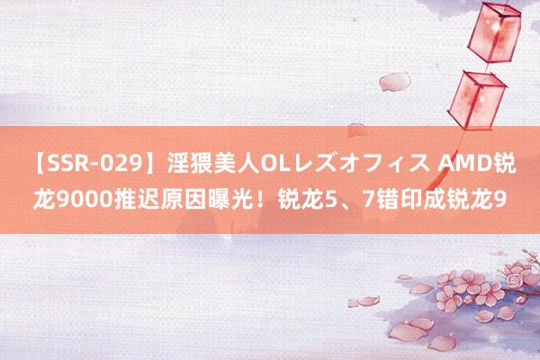 【SSR-029】淫猥美人OLレズオフィス AMD锐龙9000推迟原因曝光！锐龙5、7错印成锐龙9