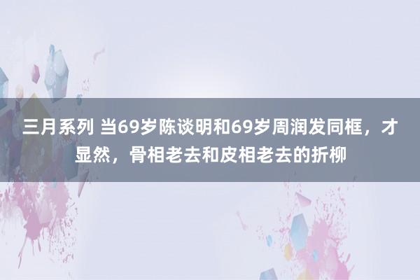 三月系列 当69岁陈谈明和69岁周润发同框，才显然，骨相老去和皮相老去的折柳