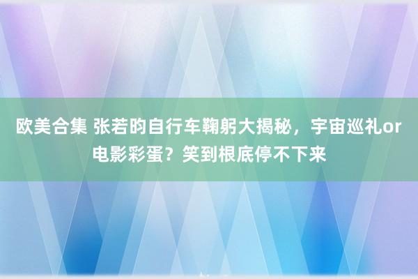 欧美合集 张若昀自行车鞠躬大揭秘，宇宙巡礼or电影彩蛋？笑到根底停不下来