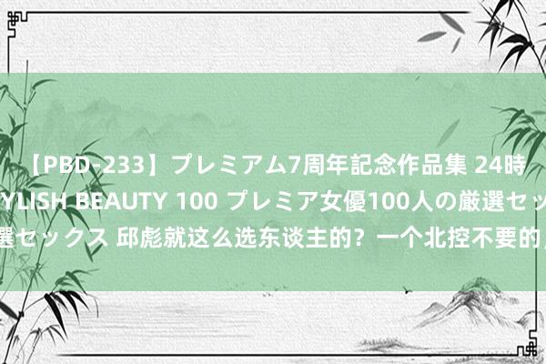 【PBD-233】プレミアム7周年記念作品集 24時間 PREMIUM STYLISH BEAUTY 100 プレミア女優100人の厳選セックス 邱彪就这么选东谈主的？一个北控不要的，一个江苏不要的，凭啥来鲁