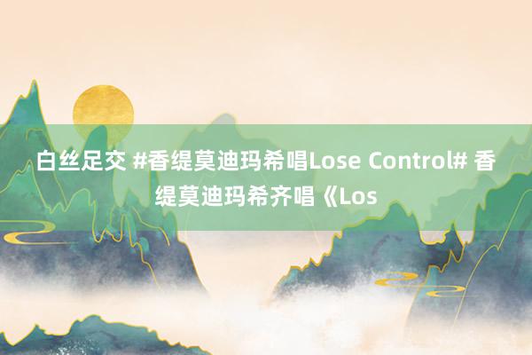 白丝足交 #香缇莫迪玛希唱Lose Control# 香缇莫迪玛希齐唱《Los