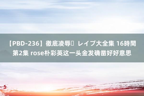 【PBD-236】徹底凌辱・レイプ大全集 16時間 第2集 rose朴彩英这一头金发确凿好好意思