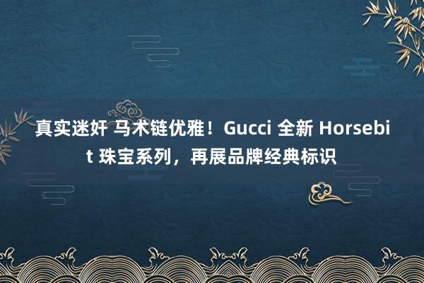 真实迷奸 马术链优雅！Gucci 全新 Horsebit 珠宝系列，再展品牌经典标识