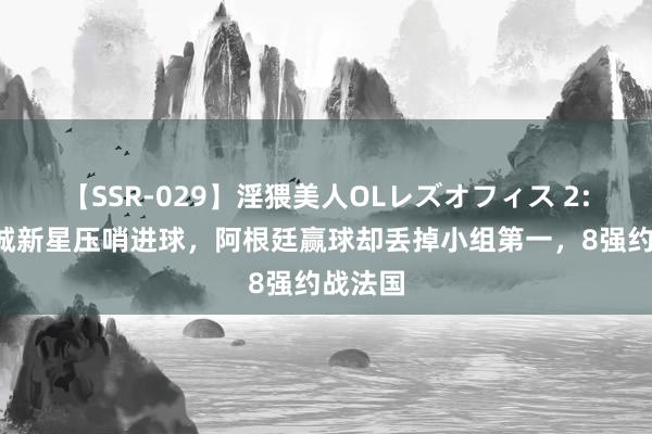 【SSR-029】淫猥美人OLレズオフィス 2:0！曼城新星压哨进球，阿根廷赢球却丢掉小组第一，8强约战法国