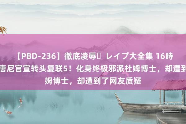 【PBD-236】徹底凌辱・レイプ大全集 16時間 第2集 小唐尼官宣转头复联5！化身终极邪派杜姆博士，却遭到了网友质疑