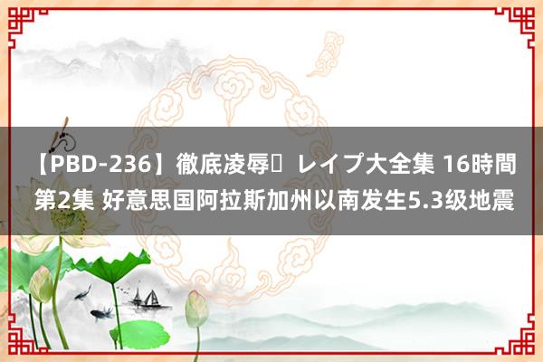 【PBD-236】徹底凌辱・レイプ大全集 16時間 第2集 好意思国阿拉斯加州以南发生5.3级地震