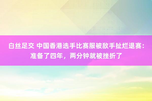 白丝足交 中国香港选手比赛服被敌手扯烂退赛：准备了四年，两分钟就被挫折了